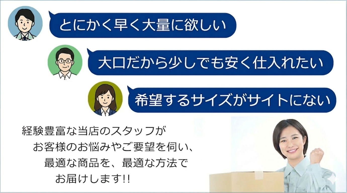 とにかく早く大量に欲しい。大口だから少しでも安く仕入れたい。希望するサイズがサイトにない。スタッフがお客様のお悩みやご要望を伺い、最適な商品を、最適な方法でお届けします!!